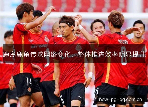 鹿岛鹿角传球网络变化，整体推进效率明显提升